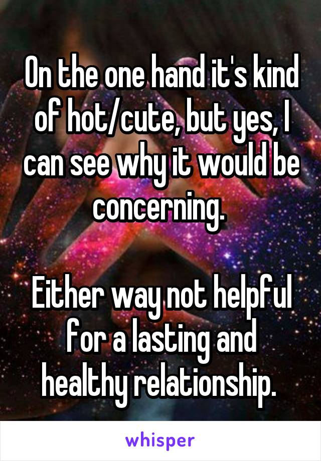 On the one hand it's kind of hot/cute, but yes, I can see why it would be concerning. 

Either way not helpful for a lasting and healthy relationship. 