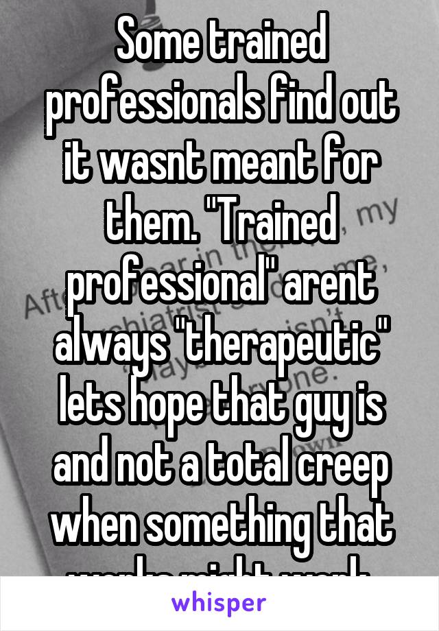 Some trained professionals find out it wasnt meant for them. "Trained professional" arent always "therapeutic" lets hope that guy is and not a total creep when something that works might work.