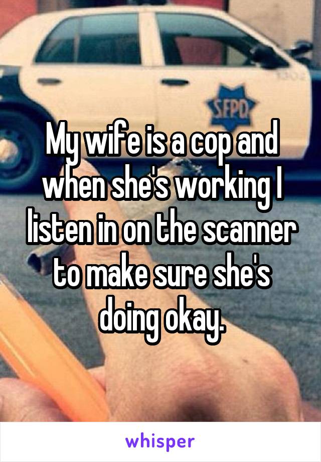 My wife is a cop and when she's working I listen in on the scanner to make sure she's doing okay.