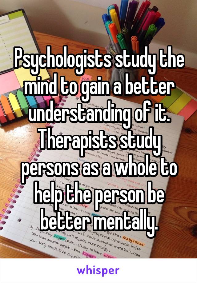 Psychologists study the mind to gain a better understanding of it. Therapists study persons as a whole to help the person be better mentally.