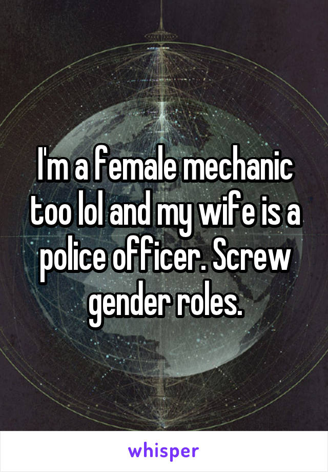 I'm a female mechanic too lol and my wife is a police officer. Screw gender roles.