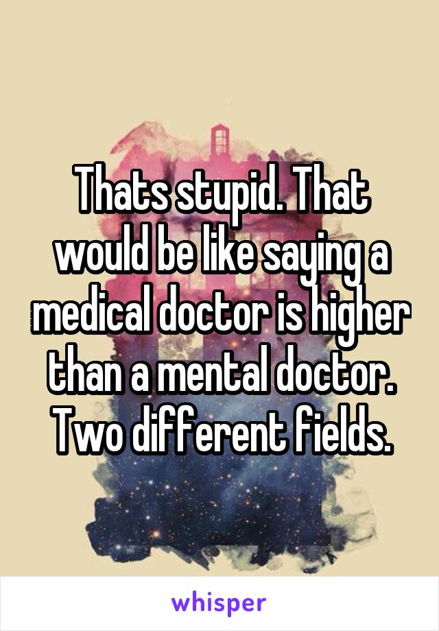 Thats stupid. That would be like saying a medical doctor is higher than a mental doctor. Two different fields.