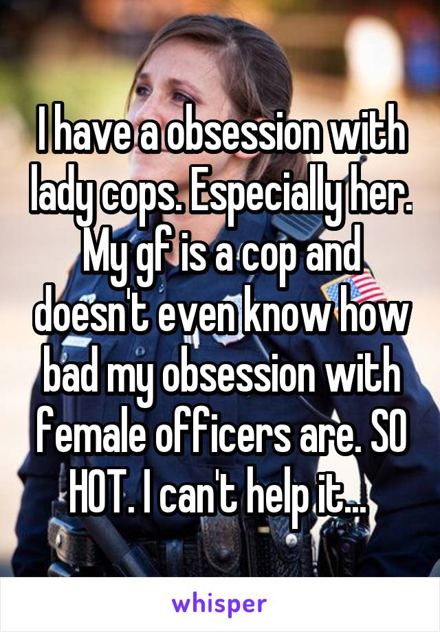 I have a obsession with lady cops. Especially her. My gf is a cop and doesn't even know how bad my obsession with female officers are. SO HOT. I can't help it... 