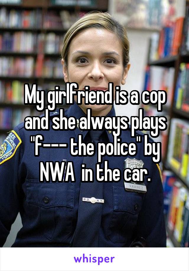 My girlfriend is a cop and she always plays "f--- the police" by NWA  in the car.