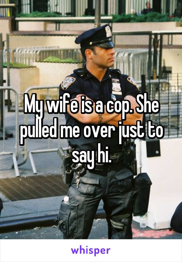 My wife is a cop. She pulled me over just to say hi.