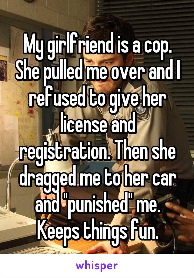 My girlfriend is a cop. She pulled me over and I refused to give her license and registration. Then she dragged me to her car and "punished" me. Keeps things fun.