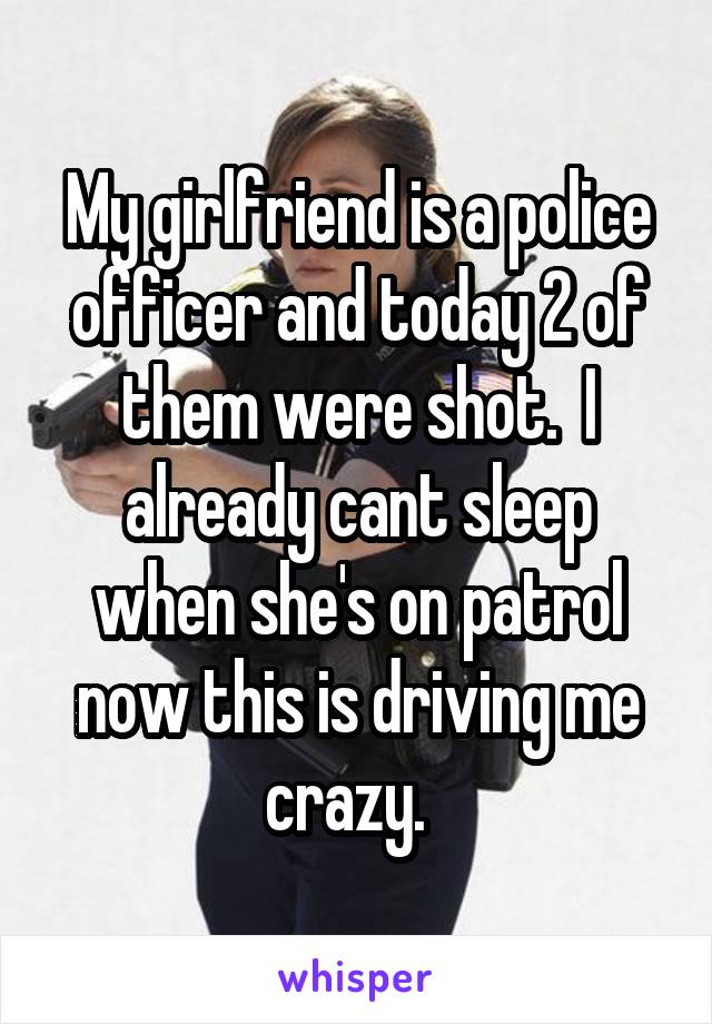 My girlfriend is a police officer and today 2 of them were shot.  I already cant sleep when she's on patrol now this is driving me crazy.  