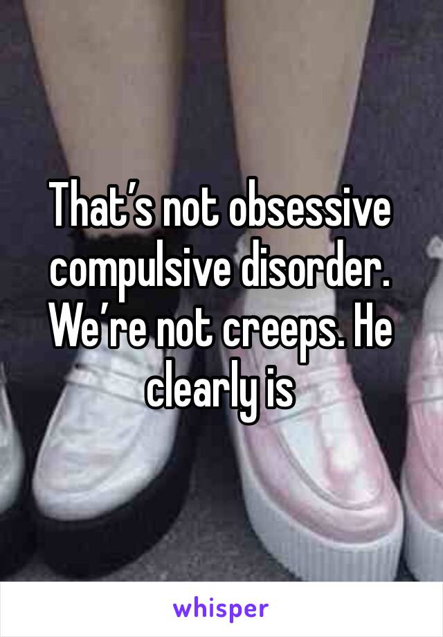 That’s not obsessive compulsive disorder. We’re not creeps. He clearly is 