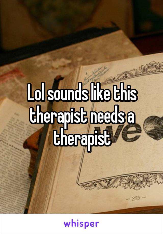 Lol sounds like this therapist needs a therapist