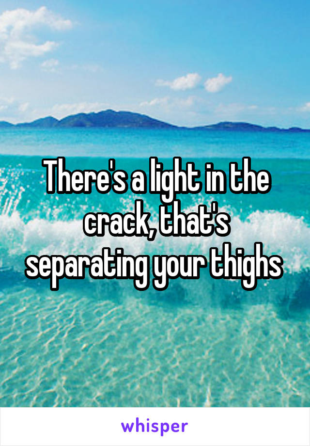 There's a light in the crack, that's separating your thighs 