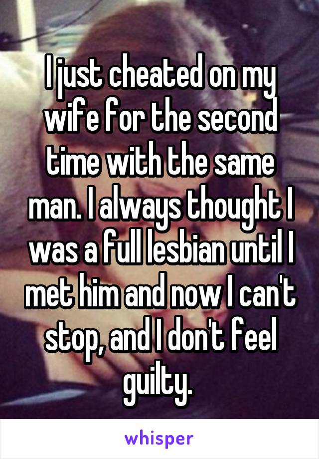 I just cheated on my wife for the second time with the same man. I always thought I was a full lesbian until I met him and now I can't stop, and I don't feel guilty. 
