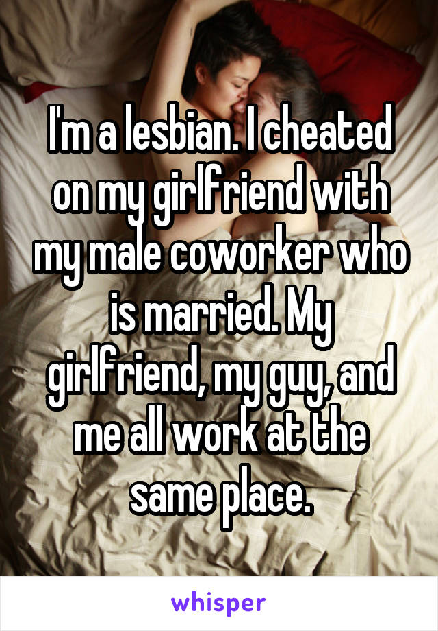I'm a lesbian. I cheated on my girlfriend with my male coworker who is married. My girlfriend, my guy, and me all work at the same place.