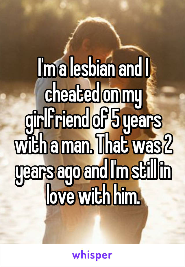 I'm a lesbian and I cheated on my girlfriend of 5 years with a man. That was 2 years ago and I'm still in love with him.