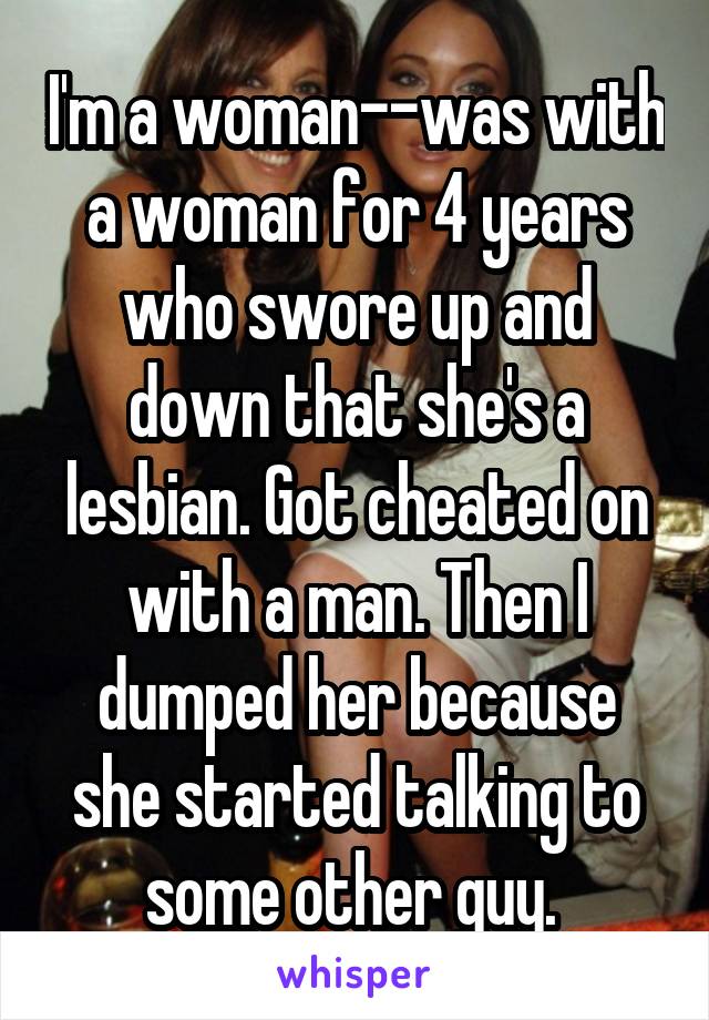 I'm a woman--was with a woman for 4 years who swore up and down that she's a lesbian. Got cheated on with a man. Then I dumped her because she started talking to some other guy. 