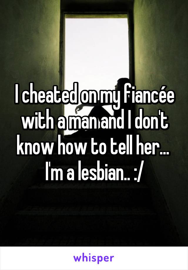 I cheated on my fiancée with a man and I don't know how to tell her... 
I'm a lesbian.. :/