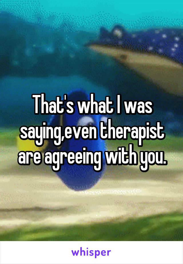 That's what I was saying,even therapist are agreeing with you.