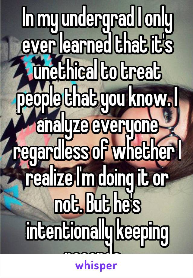 In my undergrad I only ever learned that it's unethical to treat people that you know. I analyze everyone regardless of whether I realize I'm doing it or not. But he's intentionally keeping records...