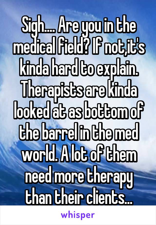 Sigh.... Are you in the medical field? If not,it's kinda hard to explain. Therapists are kinda looked at as bottom of the barrel in the med world. A lot of them need more therapy than their clients...