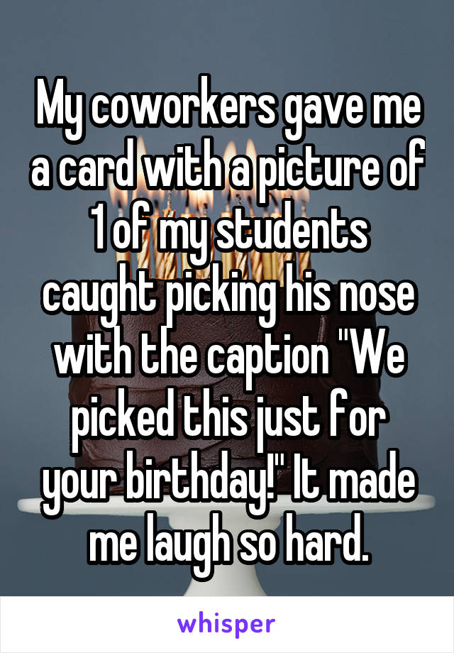 My coworkers gave me a card with a picture of 1 of my students caught picking his nose with the caption "We picked this just for your birthday!" It made me laugh so hard.