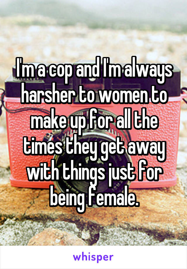 I'm a cop and I'm always harsher to women to make up for all the times they get away with things just for being female.