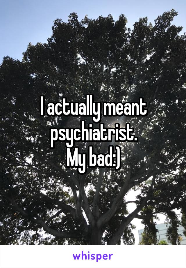 I actually meant psychiatrist.
My bad:)