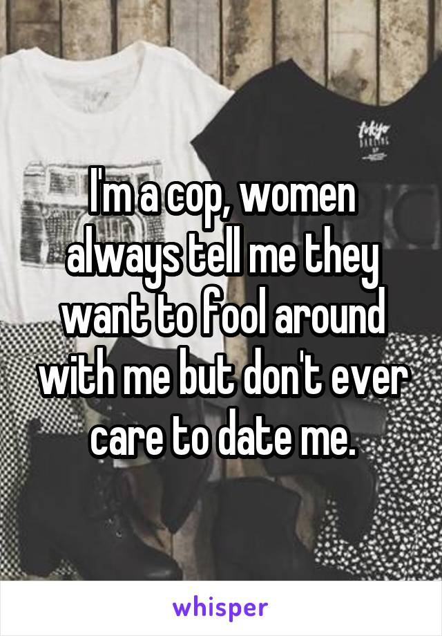 I'm a cop, women always tell me they want to fool around with me but don't ever care to date me.