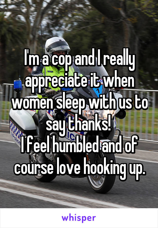 I'm a cop and I really appreciate it when women sleep with us to say thanks! 
I feel humbled and of course love hooking up.