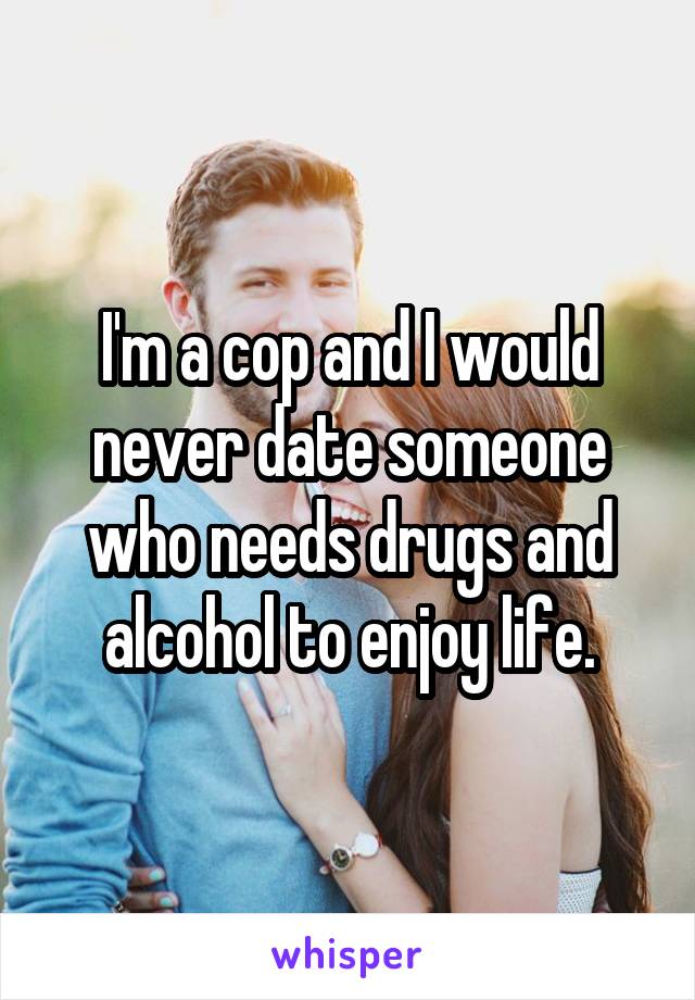 I'm a cop and I would never date someone who needs drugs and alcohol to enjoy life.