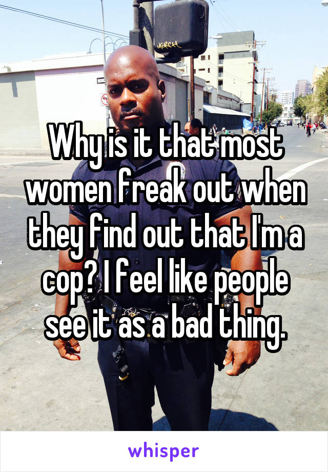 Why is it that most women freak out when they find out that I'm a cop? I feel like people see it as a bad thing.