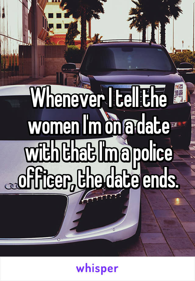 Whenever I tell the women I'm on a date with that I'm a police officer, the date ends.