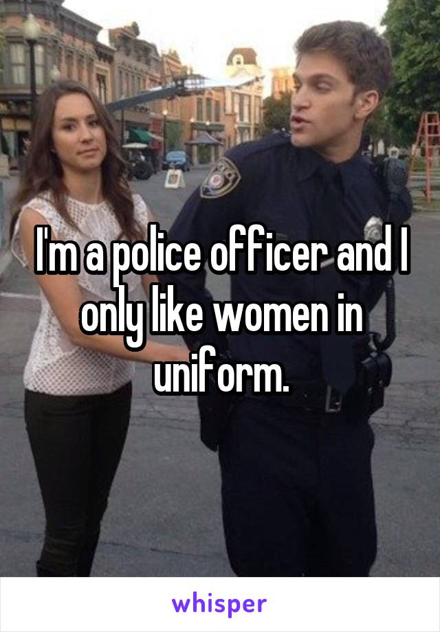 I'm a police officer and I only like women in uniform.