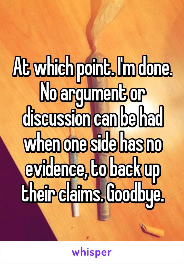 At which point. I'm done. No argument or discussion can be had when one side has no evidence, to back up their claims. Goodbye.