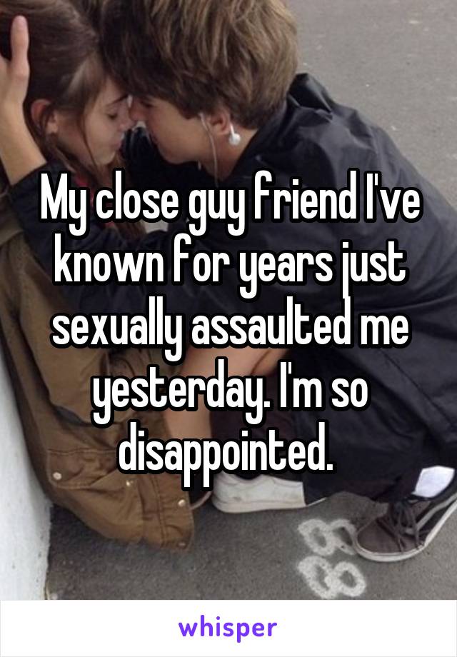 My close guy friend I've known for years just sexually assaulted me yesterday. I'm so disappointed. 