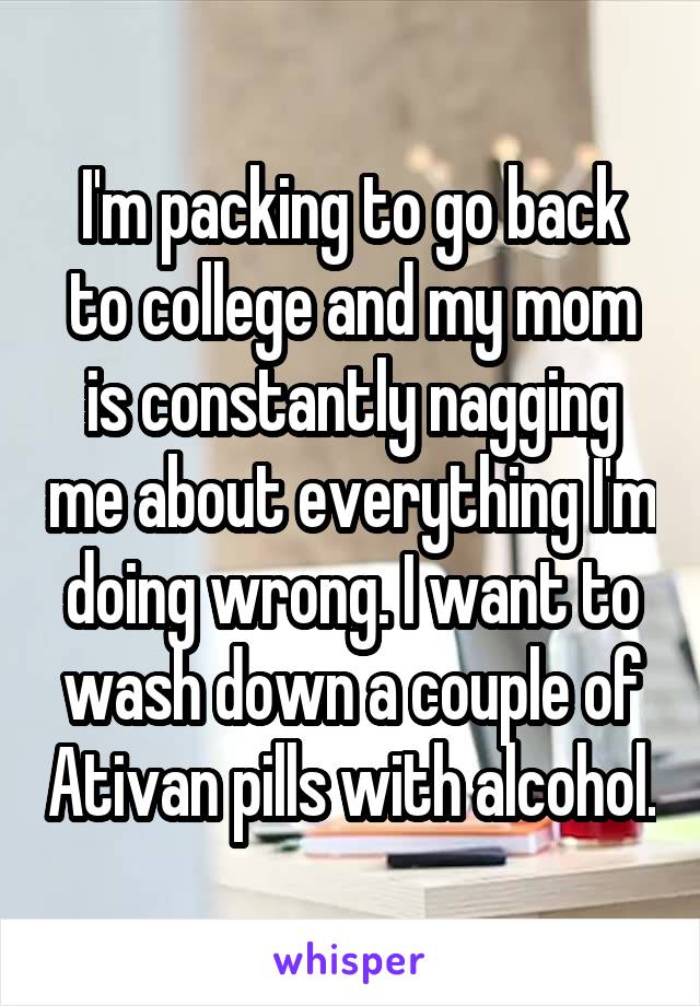 I'm packing to go back to college and my mom is constantly nagging me about everything I'm doing wrong. I want to wash down a couple of Ativan pills with alcohol.