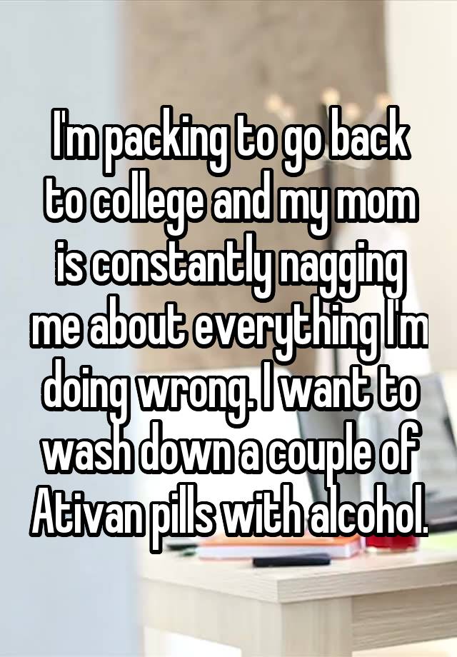 I'm packing to go back to college and my mom is constantly nagging me about everything I'm doing wrong. I want to wash down a couple of Ativan pills with alcohol.