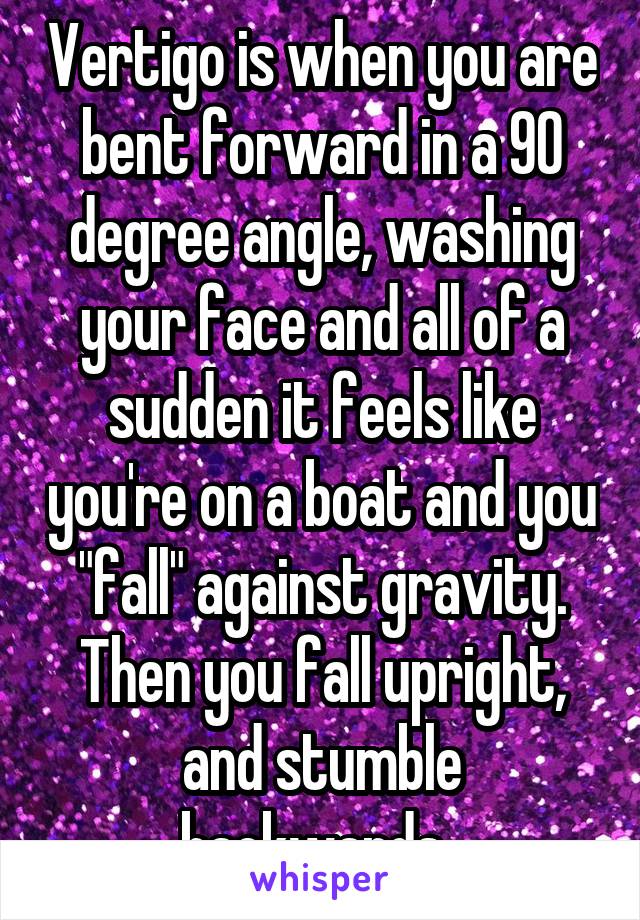 Vertigo is when you are bent forward in a 90 degree angle, washing your face and all of a sudden it feels like you're on a boat and you "fall" against gravity. Then you fall upright, and stumble backwards. 