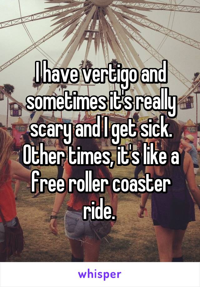 I have vertigo and sometimes it's really scary and I get sick. Other times, it's like a free roller coaster ride. 