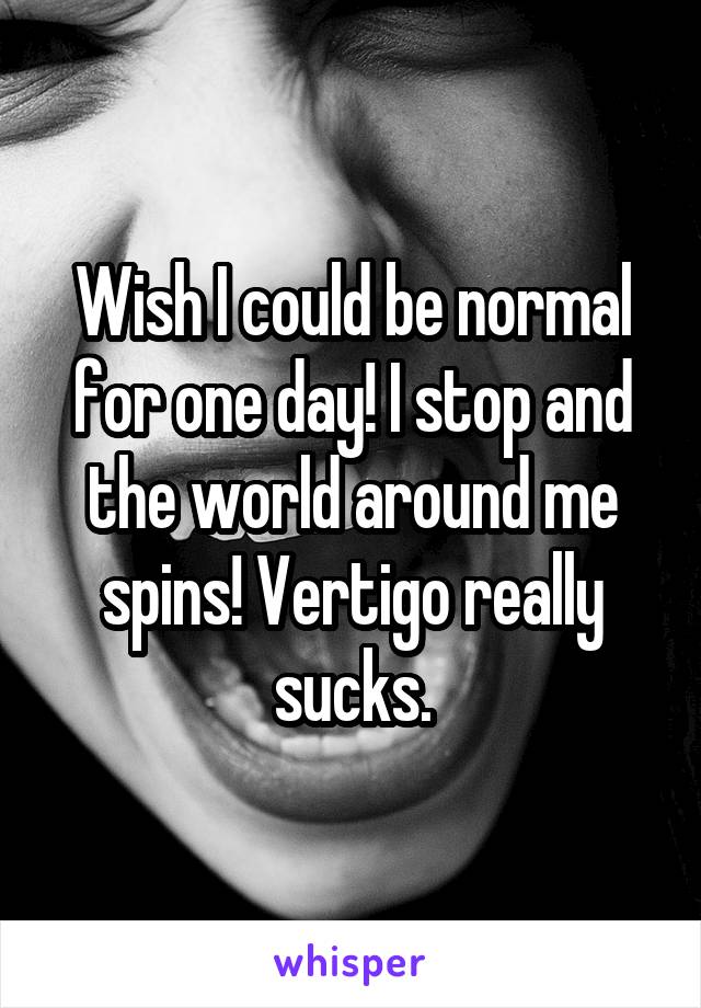 Wish I could be normal for one day! I stop and the world around me spins! Vertigo really sucks.