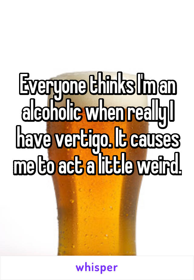 Everyone thinks I'm an alcoholic when really I have vertigo. It causes me to act a little weird. 