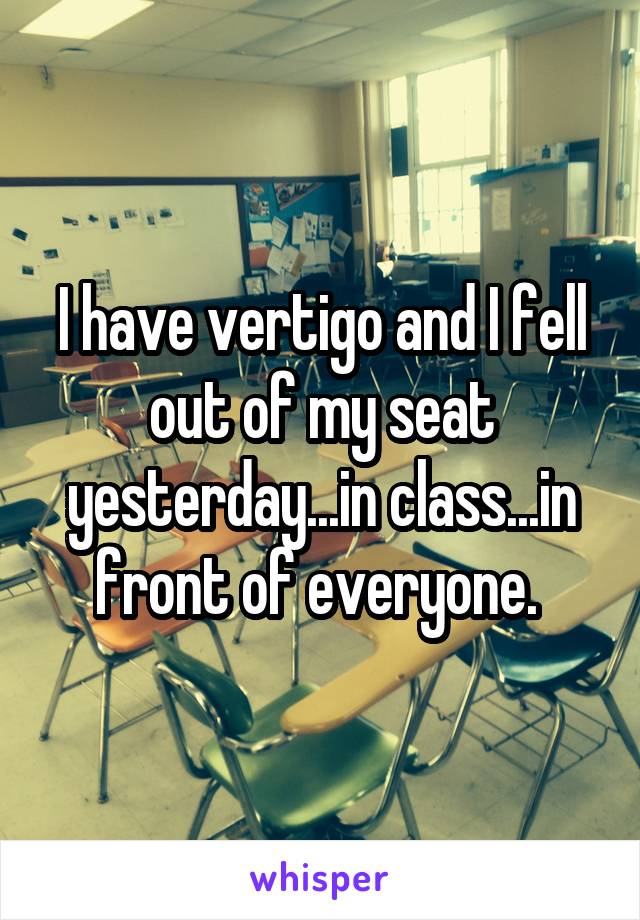 I have vertigo and I fell out of my seat yesterday...in class...in front of everyone. 