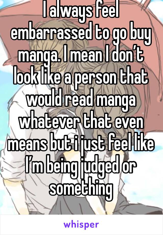 I always feel embarrassed to go buy manga. I mean I don’t look like a person that would read manga whatever that even means but i just feel like I’m being judged or something 