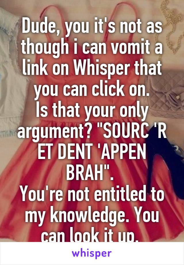 Dude, you it's not as though i can vomit a link on Whisper that you can click on.
Is that your only argument? "SOURC 'R ET DENT 'APPEN BRAH". 
You're not entitled to my knowledge. You can look it up. 