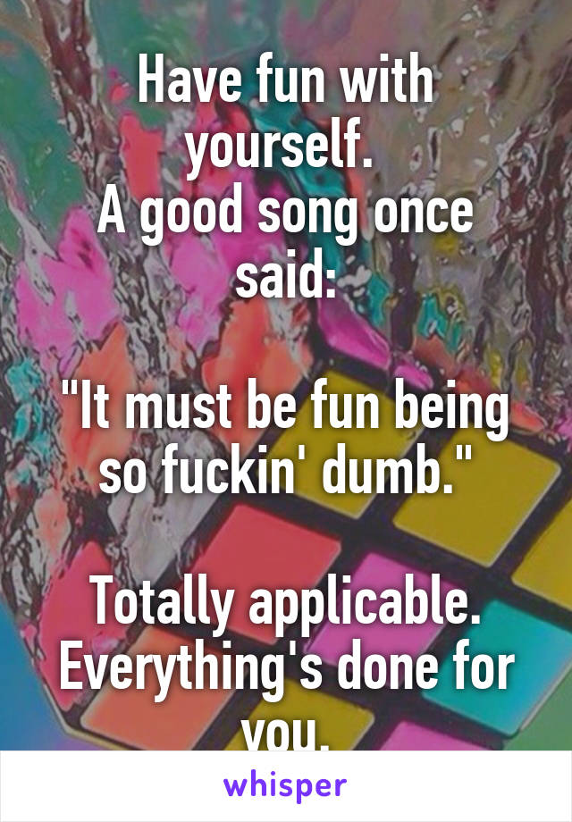 Have fun with yourself. 
A good song once said:

"It must be fun being so fuckin' dumb."

Totally applicable. Everything's done for you.