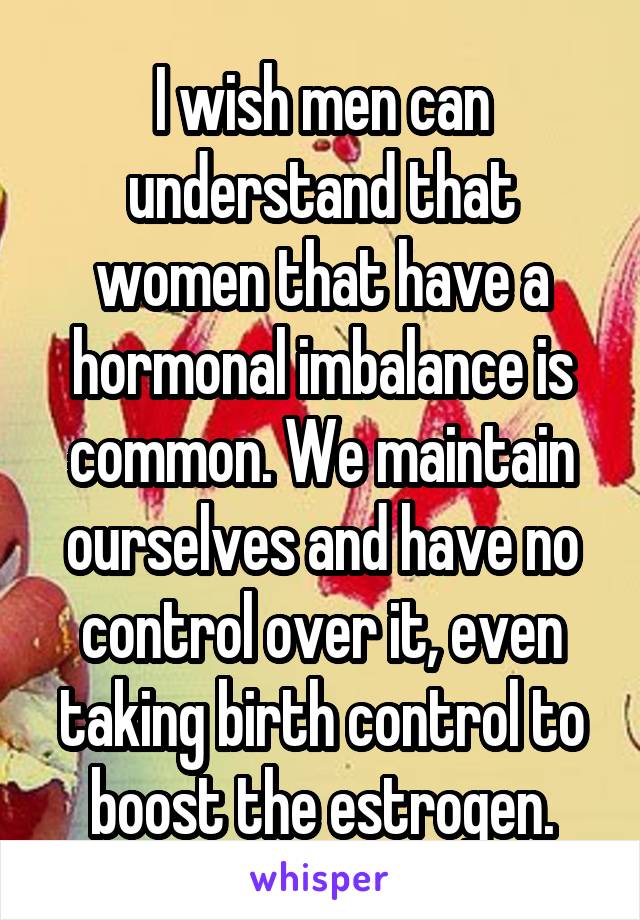 I wish men can understand that women that have a hormonal imbalance is common. We maintain ourselves and have no control over it, even taking birth control to boost the estrogen.
