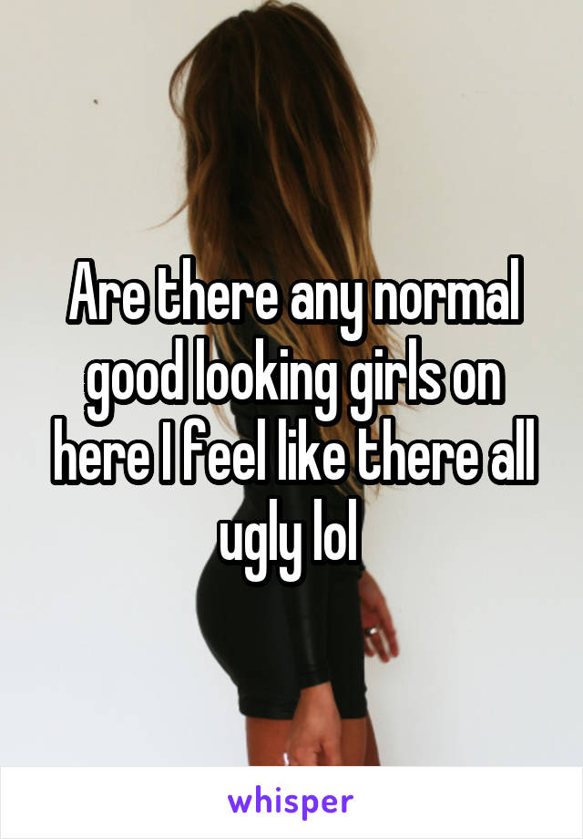 Are there any normal good looking girls on here I feel like there all ugly lol 