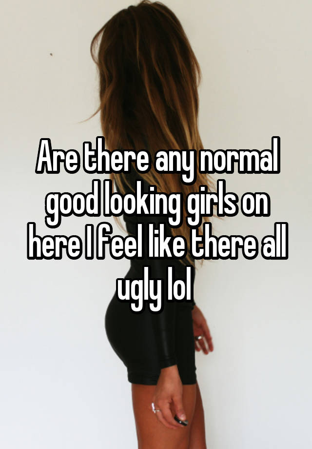 Are there any normal good looking girls on here I feel like there all ugly lol 