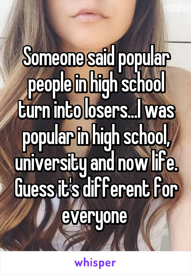 Someone said popular people in high school turn into losers...I was popular in high school, university and now life. Guess it's different for everyone 