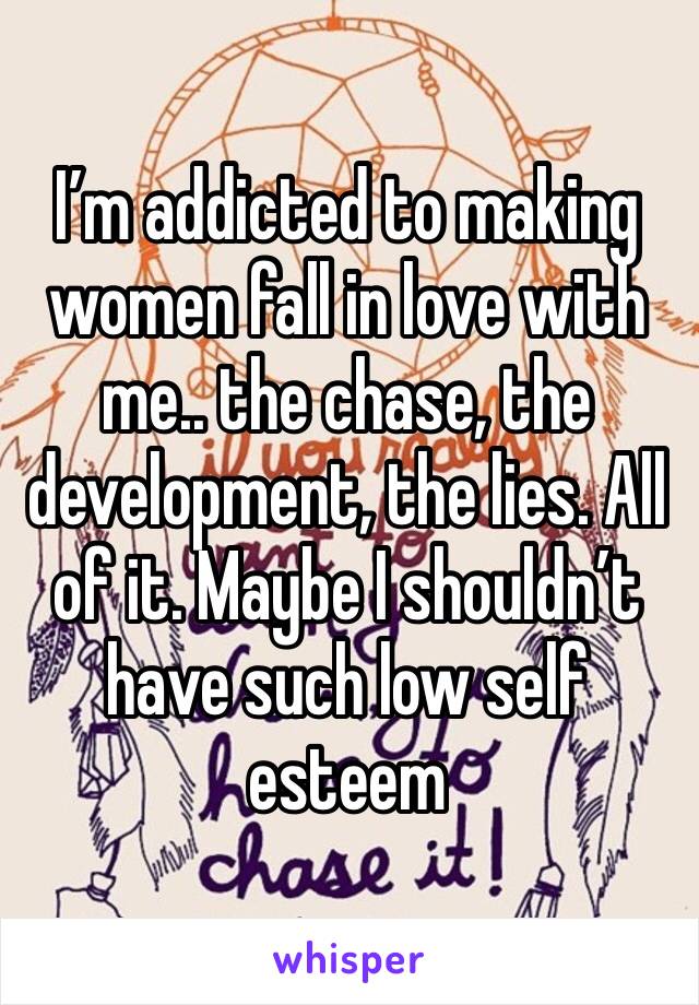 I’m addicted to making women fall in love with me.. the chase, the development, the lies. All of it. Maybe I shouldn’t have such low self esteem