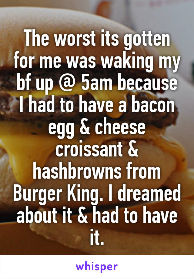 The worst its gotten for me was waking my bf up @ 5am because I had to have a bacon egg & cheese croissant & hashbrowns from Burger King. I dreamed about it & had to have it.