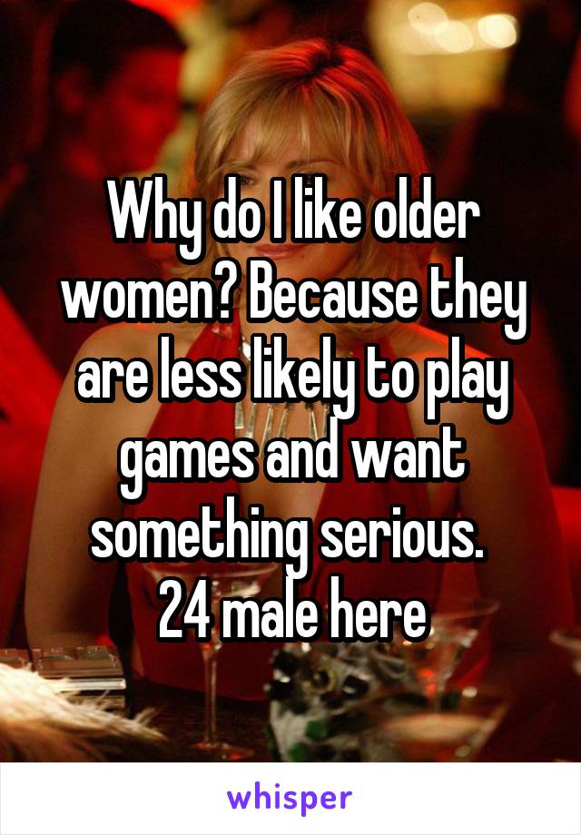 Why do I like older women? Because they are less likely to play games and want something serious. 
24 male here